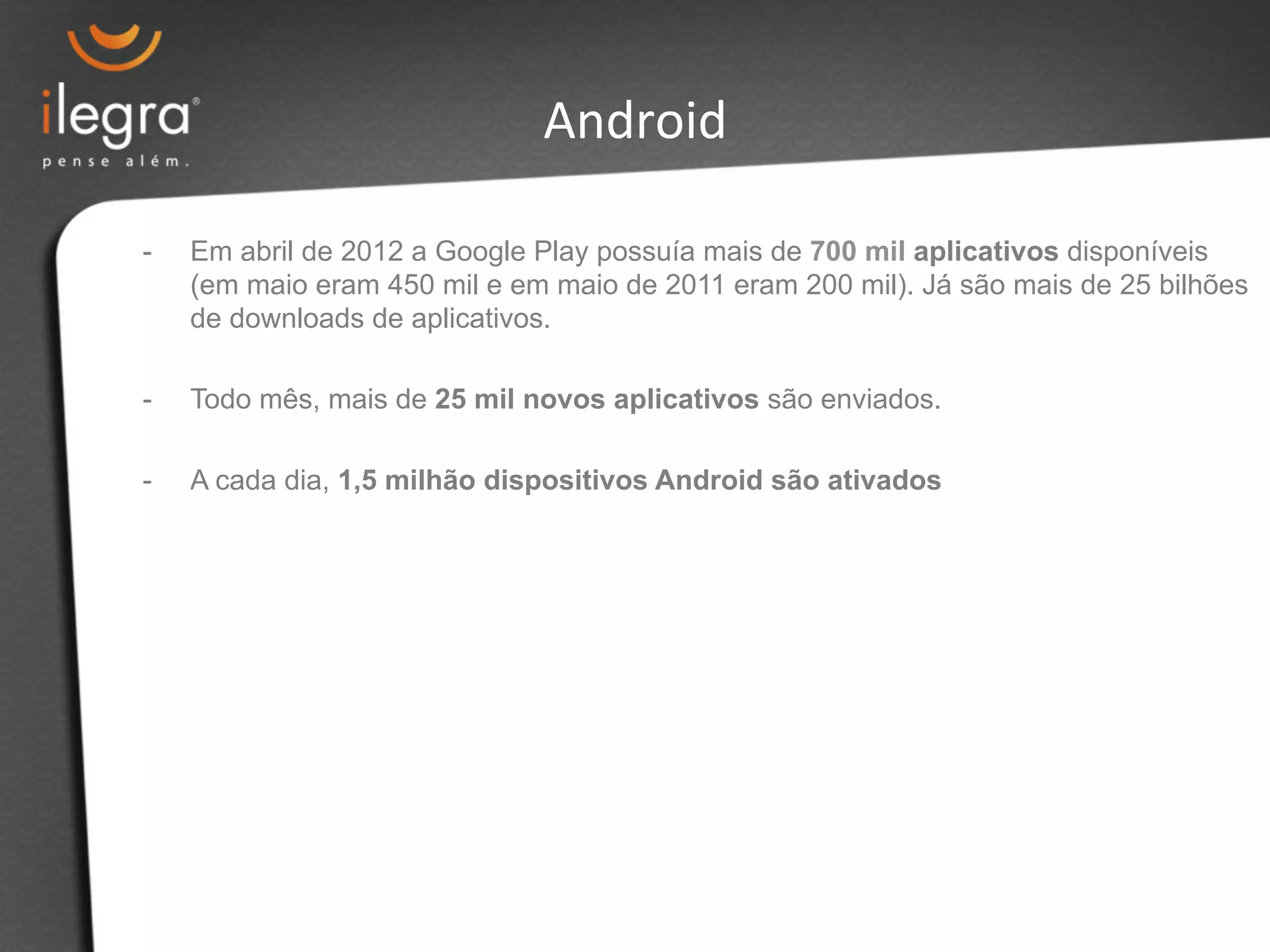 Android 
- Em abril de 2012 a Google Play possuía mais de 700 mil aplicativos disponíveis 
(em maio eram 450 mil e em maio de 2011 eram 200 mil). Já são mais de 25 bilhões 
de downloads de aplicativos. 
- Todo mês, mais de 25 mil novos aplicativos são enviados. 
- A cada dia, 1,5 milhão dispositivos Android são ativados 
 