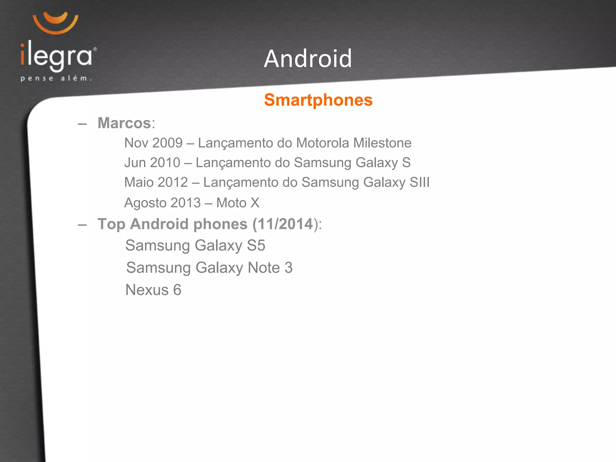 Android 
Smartphones 
– Marcos: 
Nov 2009 – Lançamento do Motorola Milestone 
Jun 2010 – Lançamento do Samsung Galaxy S 
Maio 2012 – Lançamento do Samsung Galaxy SIII 
Agosto 2013 – Moto X 
– Top Android phones (11/2014): 
Samsung Galaxy S5 
Samsung Galaxy Note 3 
Nexus 6 
 