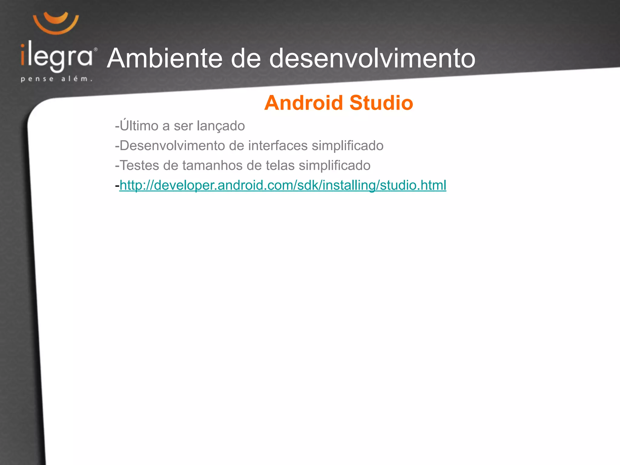 Ambiente de desenvolvimento 
Android Studio 
- Último a ser lançado 
- Desenvolvimento de interfaces simplificado 
- Testes de tamanhos de telas simplificado 
- http://developer.android.com/sdk/installing/studio.html 
 