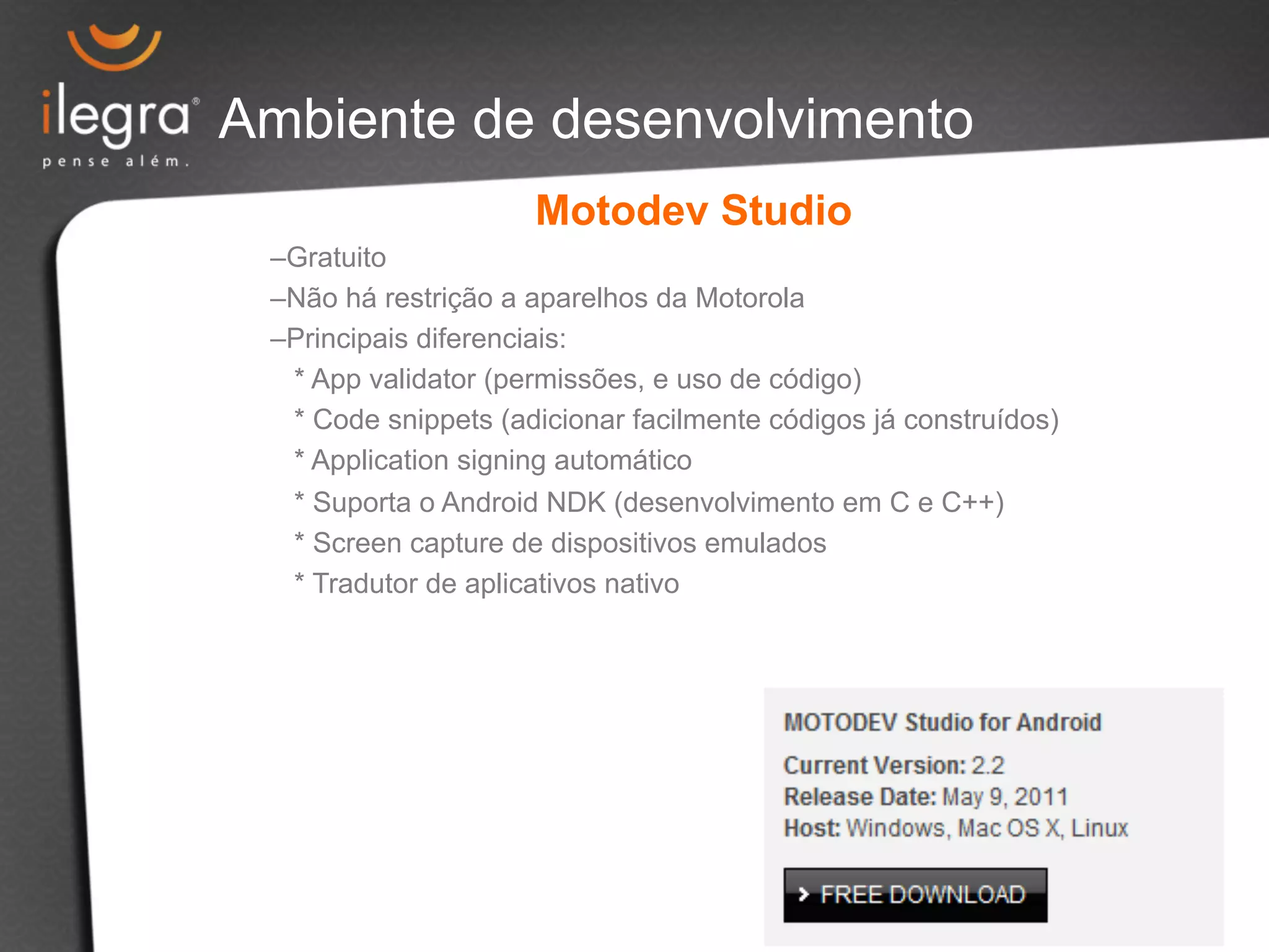 Ambiente de desenvolvimento 
Motodev Studio 
– Gratuito 
– Não há restrição a aparelhos da Motorola 
– Principais diferenciais: 
* App validator (permissões, e uso de código) 
* Code snippets (adicionar facilmente códigos já construídos) 
* Application signing automático 
* Suporta o Android NDK (desenvolvimento em C e C++) 
* Screen capture de dispositivos emulados 
* Tradutor de aplicativos nativo 
 