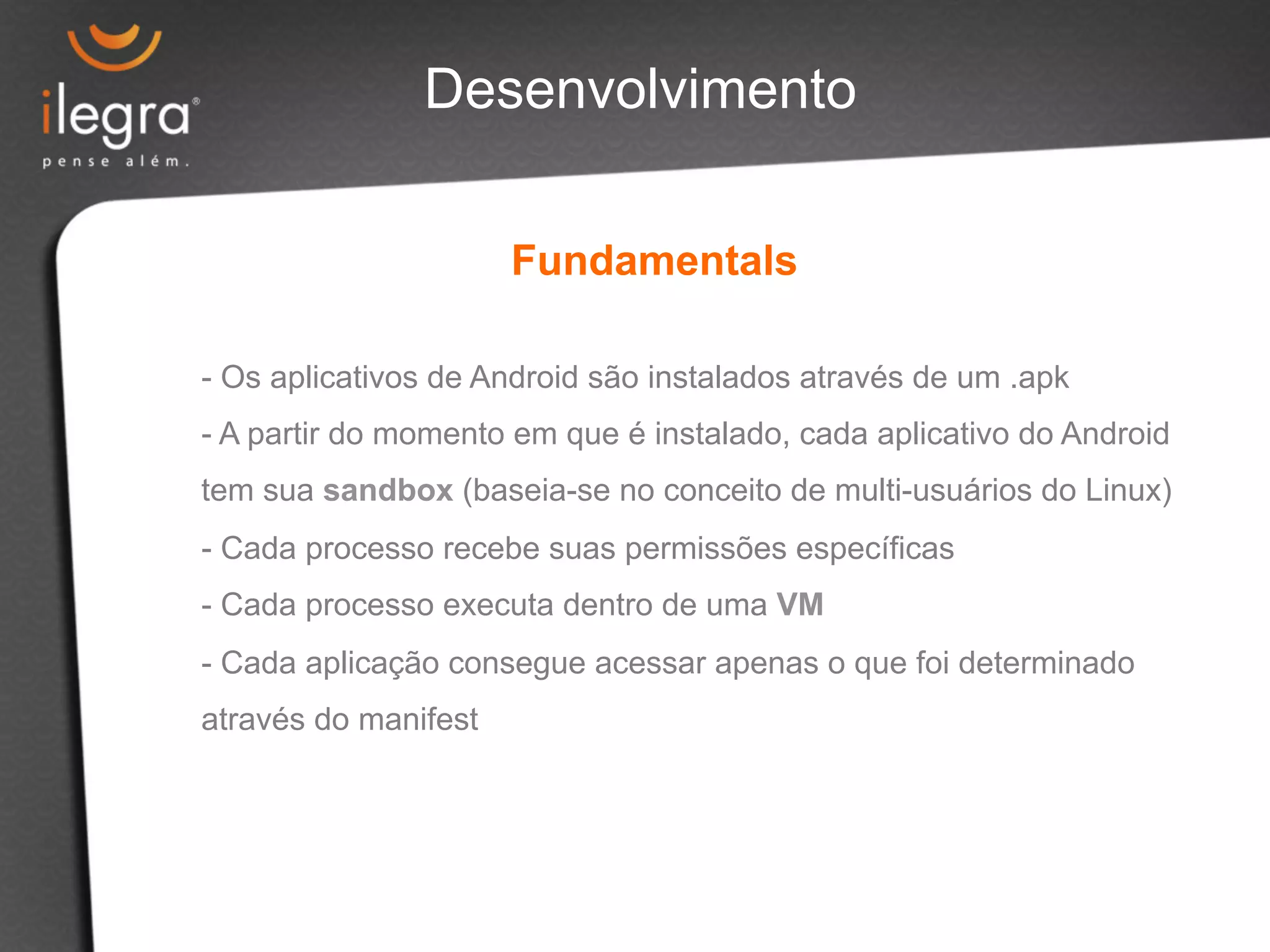 Desenvolvimento 
Fundamentals 
- Os aplicativos de Android são instalados através de um .apk 
- A partir do momento em que é instalado, cada aplicativo do Android 
tem sua sandbox (baseia-se no conceito de multi-usuários do Linux) 
- Cada processo recebe suas permissões específicas 
- Cada processo executa dentro de uma VM 
- Cada aplicação consegue acessar apenas o que foi determinado 
através do manifest 
 
