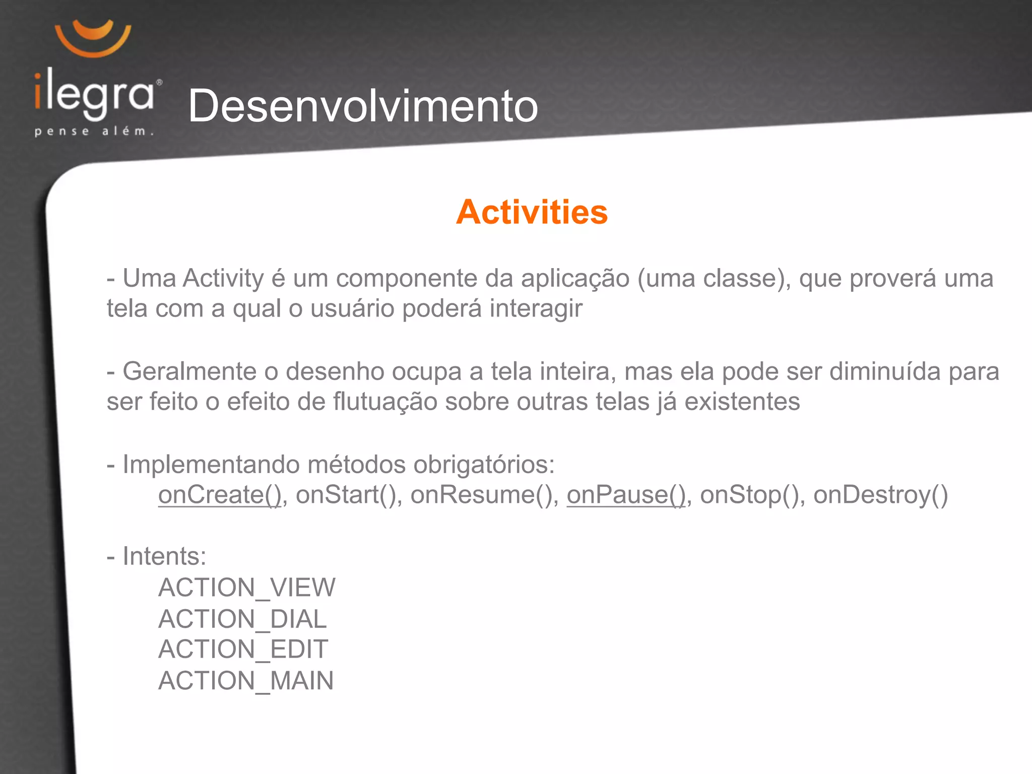 Desenvolvimento 
Activities 
- Uma Activity é um componente da aplicação (uma classe), que proverá uma 
tela com a qual o usuário poderá interagir 
- Geralmente o desenho ocupa a tela inteira, mas ela pode ser diminuída para 
ser feito o efeito de flutuação sobre outras telas já existentes 
- Implementando métodos obrigatórios: 
onCreate(), onStart(), onResume(), onPause(), onStop(), onDestroy() 
- Intents: 
ACTION_VIEW 
ACTION_DIAL 
ACTION_EDIT 
ACTION_MAIN 
 