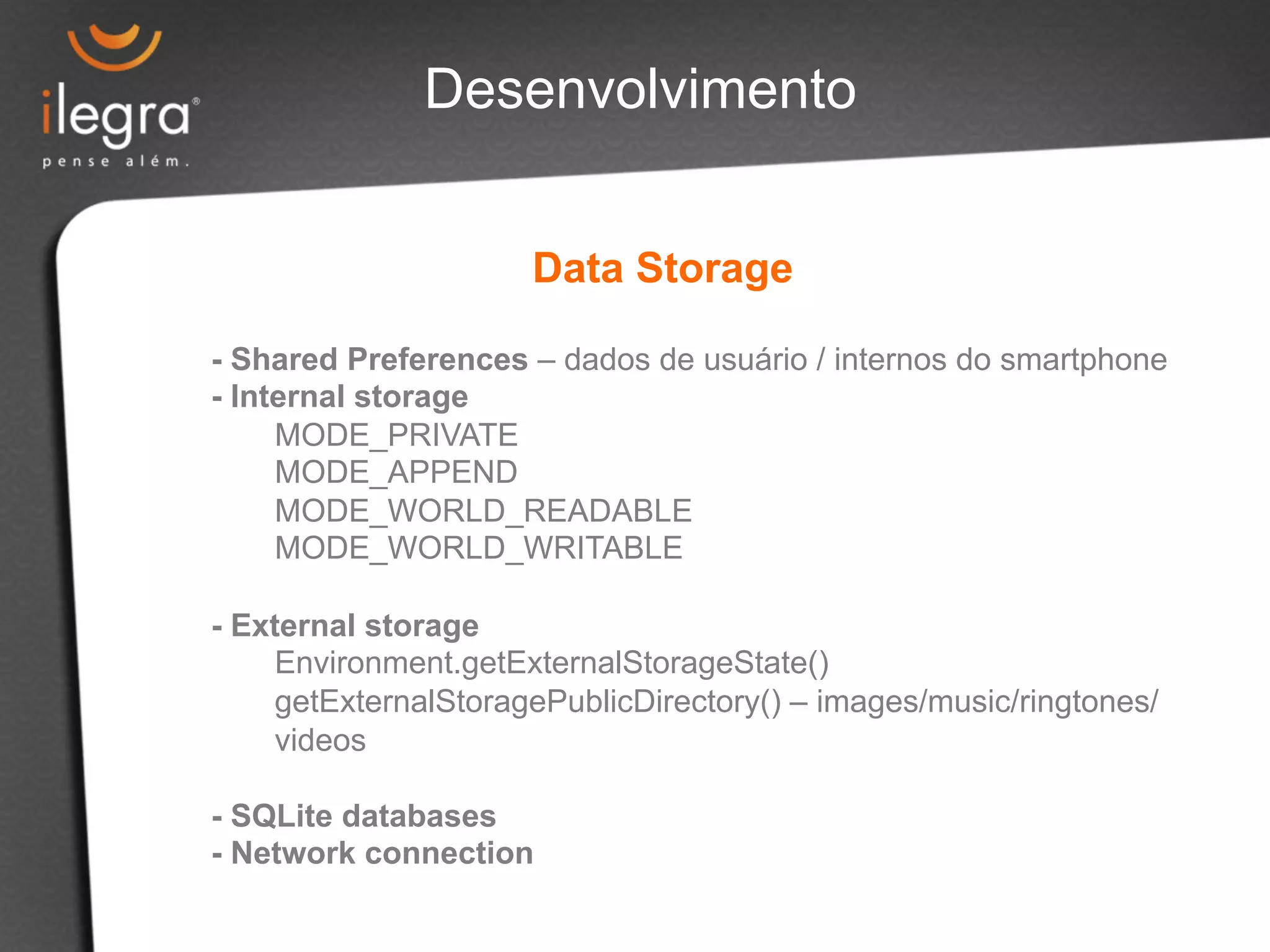 Desenvolvimento 
Data Storage 
- Shared Preferences – dados de usuário / internos do smartphone 
- Internal storage 
MODE_PRIVATE 
MODE_APPEND 
MODE_WORLD_READABLE 
MODE_WORLD_WRITABLE 
- External storage 
Environment.getExternalStorageState() 
getExternalStoragePublicDirectory() – images/music/ringtones/ 
videos 
- SQLite databases 
- Network connection 
 