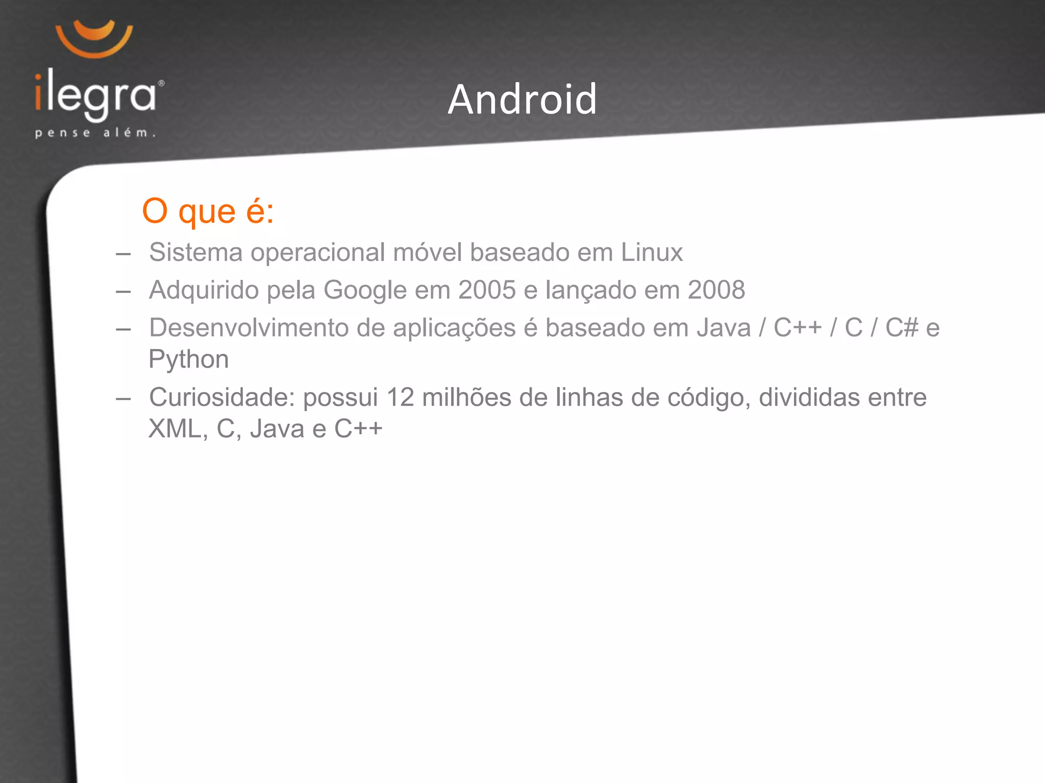 Android 
O que é: 
– Sistema operacional móvel baseado em Linux 
– Adquirido pela Google em 2005 e lançado em 2008 
– Desenvolvimento de aplicações é baseado em Java / C++ / C / C# e 
Python 
– Curiosidade: possui 12 milhões de linhas de código, divididas entre 
XML, C, Java e C++ 
 