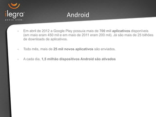 Android 
- Em abril de 2012 a Google Play possuía mais de 700 mil aplicativos disponíveis 
(em maio eram 450 mil e em maio de 2011 eram 200 mil). Já são mais de 25 bilhões 
de downloads de aplicativos. 
- Todo mês, mais de 25 mil novos aplicativos são enviados. 
- A cada dia, 1,5 milhão dispositivos Android são ativados 
 
