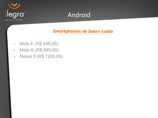 Smartphones de baixo custo 
- Moto E (R$ 449,00) 
- Moto G (R$ 649,00) 
- Nexus 5 (R$ 1200,00) 
Android 
 