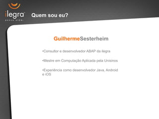 Quem sou eu? 
GuilhermeSesterheim 
• Consultor e desenvolvedor ABAP da ilegra 
• Mestre em Computação Aplicada pela Unisinos 
• Experiência como desenvolvedor Java, Android 
e iOS 
 