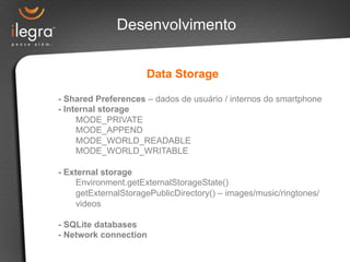 Desenvolvimento 
Data Storage 
- Shared Preferences – dados de usuário / internos do smartphone 
- Internal storage 
MODE_PRIVATE 
MODE_APPEND 
MODE_WORLD_READABLE 
MODE_WORLD_WRITABLE 
- External storage 
Environment.getExternalStorageState() 
getExternalStoragePublicDirectory() – images/music/ringtones/ 
videos 
- SQLite databases 
- Network connection 
 