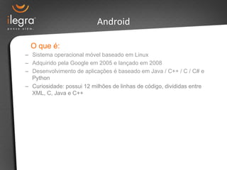 Android 
O que é: 
– Sistema operacional móvel baseado em Linux 
– Adquirido pela Google em 2005 e lançado em 2008 
– Desenvolvimento de aplicações é baseado em Java / C++ / C / C# e 
Python 
– Curiosidade: possui 12 milhões de linhas de código, divididas entre 
XML, C, Java e C++ 
 