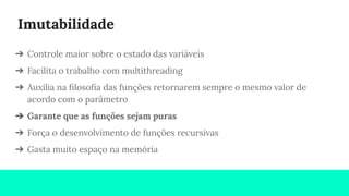 Imutabilidade
➔ Controle maior sobre o estado das variáveis
➔ Facilita o trabalho com multithreading
➔ Auxilia na ﬁlosoﬁa das funções retornarem sempre o mesmo valor de
acordo com o parâmetro
➔ Garante que as funções sejam puras
➔ Força o desenvolvimento de funções recursivas
➔ Gasta muito espaço na memória
 