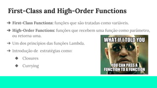 First-Class and High-Order Functions
➔ First-Class Functions: funções que são tratadas como variáveis.
➔ High-Order Functions: funções que recebem uma função como parâmetro,
ou retorna uma.
➔ Um dos princípios das funções Lambda.
➔ Introdução de estratégias como:
◆ Closures
◆ Currying
 