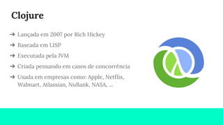 Clojure
➔ Lançada em 2007 por Rich Hickey
➔ Baseada em LISP
➔ Executada pela JVM
➔ Criada pensando em casos de concorrência
➔ Usada em empresas como: Apple, Netﬂix,
Walmart, Atlassian, NuBank, NASA, ...
 
