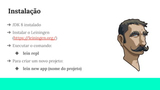 Instalação
➔ JDK 8 instalado
➔ Instalar o Leiningen
(https://leiningen.org/)
➔ Executar o comando:
◆ lein repl
➔ Para criar um novo projeto:
◆ lein new app (nome do projeto)
 