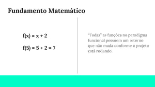 Fundamento Matemático
“Todas” as funções no paradigma
funcional possuem um retorno
que não muda conforme o projeto
está rodando.
f(x) = x + 2
f(5) = 5 + 2 = 7
 