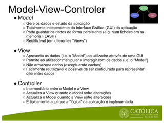 Model-View-Controler
 ● Model
    ○ Gere os dados e estado da aplicação
    ○ Totalmente independente da Interface Gráfica (GUI) da aplicação
    ○ Pode guardar os dados de forma persistente (e.g. num ficheiro em na
      memória FLASH)
    ○ Reutilizável (em diferentes "Views")

 ● View
    ○ Apresenta os dados (i.e. o "Model") ao utilizador através de uma GUI
    ○ Permite ao utilizador manipular e interagir com os dados (i.e. o "Model")
    ○ Não armazena dados (exceptuando caches)
    ○ Facilmente reutilizável e possível de ser configurado para representar
      diferentes dados

 ● Controller
    ○ Intermediário entre o Model e a View
    ○ Actualiza a View quando o Model sofre alterações
    ○ Actualiza o Model quando a View sofre alterações
    ○ É tipicamente aqui que a "lógica" da aplicação é implementada
 