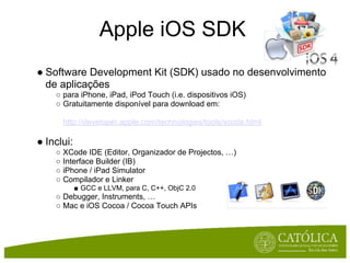 Apple iOS SDK
● Software Development Kit (SDK) usado no desenvolvimento
  de aplicações
    ○ para iPhone, iPad, iPod Touch (i.e. dispositivos iOS)
    ○ Gratuitamente disponível para download em:

      http://developer.apple.com/technologies/tools/xcode.html

● Inclui:
    ○ XCode IDE (Editor, Organizador de Projectos, …)
    ○ Interface Builder (IB)
    ○ iPhone / iPad Simulator
    ○ Compilador e Linker
            ■ GCC e LLVM, para C, C++, ObjC 2.0
    ○ Debugger, Instruments, …
    ○ Mac e iOS Cocoa / Cocoa Touch APIs
 