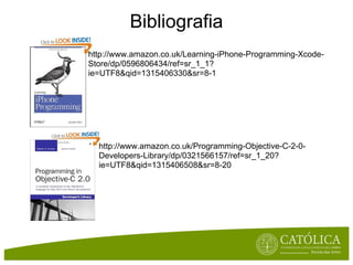 Bibliografia
http://www.amazon.co.uk/Learning-iPhone-Programming-Xcode-
Store/dp/0596806434/ref=sr_1_1?
ie=UTF8&qid=1315406330&sr=8-1




  http://www.amazon.co.uk/Programming-Objective-C-2-0-
  Developers-Library/dp/0321566157/ref=sr_1_20?
  ie=UTF8&qid=1315406508&sr=8-20
 