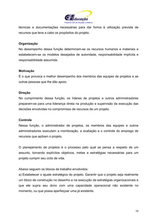 Programa CIEE de Educação a Distância
10
técnicas e documentações necessárias para dar forma à utilização prevista de
recursos que leve a cabo os propósitos do projeto.
Organização
No desempenho dessa função determinam-se os recursos humanos e materiais e
estabelecem-se os modelos desejados de autoridade, responsabilidade implícita e
responsabilidade assumida.
Motivação
É o que provoca o melhor desempenho dos membros das equipes de projetos e as
outras pessoas que lhe dão apoio.
Direção
No cumprimento dessa função, os líderes de projetos e outros administradores
preparam-se para uma liderança direta na produção e supervisão da execução das
decisões envolvidas no compromisso de recursos de um projeto.
Controle
Nessa função, o administrador de projetos, os membros das equipes e outros
administradores executam a monitoração, a avaliação e o controle do emprego de
recursos que apóiam o projeto.
O planejamento de projetos é o processo pelo qual se pensa a respeito de um
assunto, tornando explícitos objetivos, metas e estratégias necessárias para um
projeto cumprir seu ciclo de vida.
Abaixo seguem os blocos de trabalho envolvidos:
a) Estabelecer o ajuste estratégico do projeto. Garantir que o projeto seja realmente
um bloco de construção no desenho e na execução de estratégias organizacionais e
que ele supra seu dono com uma capacidade operacional não existente no
momento, ou que possa aperfeiçoar uma já existente.
 