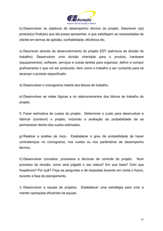 Programa CIEE de Educação a Distância
11
b) Desenvolver os objetivos do desempenho técnico do projeto. Descrever o(s)
produto(s) final(ais) que ele possa apresentar, e que satisfaçam as necessidades do
cliente em termos de aptidão, confiabilidade, eficiência etc.
c) Descrever através do desenvolvimento do projeto EDT (estrutura de divisão do
trabalho). Desenvolver uma divisão orientada para o produto, hardware
(equipamentos), software, serviços e outras tarefas para organizar, definir e compor
graficamente o que vai ser produzido, bem como o trabalho a ser cumprido para se
alcançar o produto especificado.
d) Desenvolver o cronograma mestre dos blocos de trabalho.
e) Desenvolver as redes lógicas e os relacionamentos dos blocos de trabalho do
projeto.
f) Fazer estimativa de custos do projeto. Determinar o custo para desenvolver e
fabricar (construir) o projeto, incluindo a avaliação da probabilidade de se
permanecer dentro dos custos estimados.
g) Realizar a análise de risco. Estabelecer o grau de probabilidade de haver
contratempos no cronograma, nos custos ou nos parâmetros de desempenho
técnico.
h) Desenvolver conceitos, processos e técnicas de controle do projeto. Num
processo de revisão, como será julgado o seu status? Em que base? Com que
freqüência? Por quê? Faça as perguntas e dê respostas levando em conta o futuro,
durante a fase de planejamento.
i) Desenvolver a equipe de projetos. Estabelecer uma estratégia para criar e
manter operações eficientes da equipe.
 