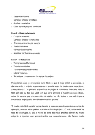 Programa CIEE de Educação a Distância
13
- Desenhar sistema
- Construir e testar protótipos
- Analisar resultados
- Obter aprovação para produção
Fase 3 – Desenvolvimento
- Comprar materiais
- Construir e testar ferramentas
- Criar requerimentos de suporte
- Produzir sistema
- Verificar desempenho
- Modificar conforme necessário
Fase 4 – Finalização
- Treinar pessoal funcional
- Transferir materiais
- Transferir responsabilidades
- Liberar recursos
- Redesignar componentes da equipe de projeto
Perguntaram para o aventureiro Amir Klink o que é mais difícil: a pesquisa, o
planejamento, o projeto, a operação ou o levantamento de fundos para os projetos.
A resposta foi “... A primeira etapa física do projeto é viabilidade financeira. Não é
fácil, por isso eu digo que você tem que ser o primeiro a investir nas suas idéias,
antes de esperar por um patrocínio. A receita, eu não tenho; o que sei é que a
sinceridade do propósito tem que ser evidente, gritante”.
“É muito mais fácil cometer erros durante a etapa de construção do que erros de
operação, e esses erros podem acarretar o fim do projeto... O maior risco está na
fase de construção. Aí está o mérito do êxito dos meus projetos: sempre fui muito
exigente e rigoroso com procedimentos que aparentemente não faziam muito
 