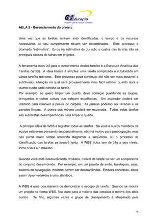 Programa CIEE de Educação a Distância
15
AULA 5 - Gerenciamento do projeto
Uma vez que as tarefas tenham sido identificadas, o tempo e os recursos
necessários ao seu cumprimento devem ser determinados. Este processo é
chamado “estimativa”. Erros na estimativa da duração e custos das tarefas são as
principais causas de falhas em projetos.
A ferramenta mais útil para o cumprimento destas tarefas é a Estrutura Analítica das
Tarefas (WBS). A idéia básica é simples: uma tarefa complicada é subdividida em
várias tarefas menores. Este processo pode continuar até não ser mais possível a
subdivisão, situação na qual será provavelmente mais fácil estimar quanto dura e
quanto custa cada parcela da tarefa.
Por exemplo: se quero limpar um quarto, devo começar guardando as roupas,
brinquedos e outras coisas que estejam espalhadas. Um aspirador poderá ser
utilizado para remover a poeira do carpete. As janelas poderão ser lavadas e as
paredes limpas. A poeira dos móveis poderá ser espanada. Todas estas tarefas
são subtarefas desempenhadas para limpar o quarto.
A principal idéia da WBS é registrar todas as tarefas. Se você e outros membros da
equipe estiverem pensando seqüencialmente, não há motivo para preocupação, mas
não perca muito tempo tentando diagramar a seqüência, ou o processo de
identificação das tarefas se tornará lento. A WBS típica tem de três a seis níveis.
Vinte níveis é o máximo.
Quando você está desenvolvendo produtos, o nível de tarefa vai ser um componente
do conjunto desenvolvido. Por exemplo, em um projeto de avião, fuselagem, asas,
sistema de navegação, motores devem ser desenvolvidos. Embora concretas, ainda
assim desenvolvê-las é uma atividade.
A WBS é uma boa maneira de demonstrar o escopo da tarefa. Quando se mostra
um projeto na forma WBS, fica claro para a maioria das pessoas o motivo dos altos
custos. De fato, algumas vezes o grupo de planejamento é atropelado pela
 