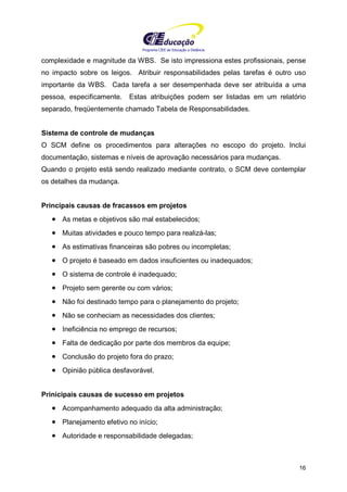 Programa CIEE de Educação a Distância
16
complexidade e magnitude da WBS. Se isto impressiona estes profissionais, pense
no impacto sobre os leigos. Atribuir responsabilidades pelas tarefas é outro uso
importante da WBS. Cada tarefa a ser desempenhada deve ser atribuída a uma
pessoa, especificamente. Estas atribuições podem ser listadas em um relatório
separado, freqüentemente chamado Tabela de Responsabilidades.
Sistema de controle de mudanças
O SCM define os procedimentos para alterações no escopo do projeto. Inclui
documentação, sistemas e níveis de aprovação necessários para mudanças.
Quando o projeto está sendo realizado mediante contrato, o SCM deve contemplar
os detalhes da mudança.
Principais causas de fracassos em projetos
• As metas e objetivos são mal estabelecidos;
• Muitas atividades e pouco tempo para realizá-las;
• As estimativas financeiras são pobres ou incompletas;
• O projeto é baseado em dados insuficientes ou inadequados;
• O sistema de controle é inadequado;
• Projeto sem gerente ou com vários;
• Não foi destinado tempo para o planejamento do projeto;
• Não se conheciam as necessidades dos clientes;
• Ineficiência no emprego de recursos;
• Falta de dedicação por parte dos membros da equipe;
• Conclusão do projeto fora do prazo;
• Opinião pública desfavorável.
Prinicipais causas de sucesso em projetos
• Acompanhamento adequado da alta administração;
• Planejamento efetivo no início;
• Autoridade e responsabilidade delegadas;
 
