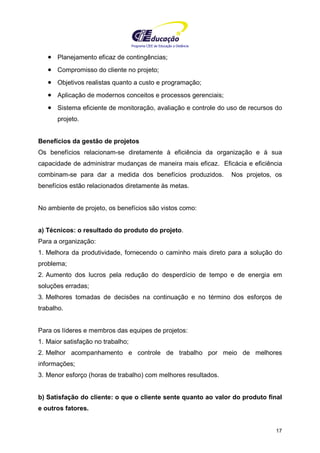 Programa CIEE de Educação a Distância
17
• Planejamento eficaz de contingências;
• Compromisso do cliente no projeto;
• Objetivos realistas quanto a custo e programação;
• Aplicação de modernos conceitos e processos gerenciais;
• Sistema eficiente de monitoração, avaliação e controle do uso de recursos do
projeto.
Benefícios da gestão de projetos
Os benefícios relacionam-se diretamente à eficiência da organização e à sua
capacidade de administrar mudanças de maneira mais eficaz. Eficácia e eficiência
combinam-se para dar a medida dos benefícios produzidos. Nos projetos, os
benefícios estão relacionados diretamente às metas.
No ambiente de projeto, os benefícios são vistos como:
a) Técnicos: o resultado do produto do projeto.
Para a organização:
1. Melhora da produtividade, fornecendo o caminho mais direto para a solução do
problema;
2. Aumento dos lucros pela redução do desperdício de tempo e de energia em
soluções erradas;
3. Melhores tomadas de decisões na continuação e no término dos esforços de
trabalho.
Para os líderes e membros das equipes de projetos:
1. Maior satisfação no trabalho;
2. Melhor acompanhamento e controle de trabalho por meio de melhores
informações;
3. Menor esforço (horas de trabalho) com melhores resultados.
b) Satisfação do cliente: o que o cliente sente quanto ao valor do produto final
e outros fatores.
 