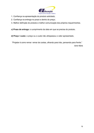 Programa CIEE de Educação a Distância
18
1. Confiança na apresentação do produto solicitado;
2. Confiança na entrega no prazo e dentro do preço;
3. Melhor definição do produto e melhor comunicação dos próprios requerimentos.
c) Prazo de entrega: o cumprimento da data em que se precisa do produto.
d) Preço / custo: o preço ou o custo não ultrapassou o valor apresentado.
“Projetar é como remar: remar de costas, olhando para trás, pensando para frente.”
Amir Klink
 