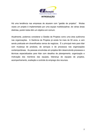 Programa CIEE de Educação a Distância
2
INTRODUÇÃO
Há uma tendência nas empresas de atuarem com “gestão de projetos”. Muitas
vezes um projeto é implementado por uma equipe multidisciplinar, de várias áreas
distintas, porém todos têm um objetivo em comum.
Atualmente, podemos considerar a Gestão de Projetos como uma área autônoma
nas organizações. A Gerência de Projetos já existe há mais de 50 anos, e vem
sendo praticada em diversificados ramos de negócios. É o principal meio para lidar
com mudança de produtos, de serviços e de processos nas organizações
contemporâneas. As pessoas envolvidas em projetos têm desenvolvido processos e
técnicas especializados para lidar com desafios de planejamento, organização e
motivação dos membros das equipes, liderança de equipes de projetos,
acompanhamento, avaliação e controle do emprego dos recursos.
 