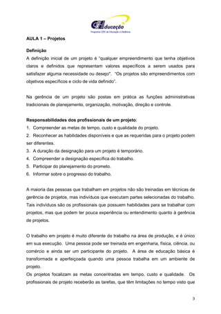 Programa CIEE de Educação a Distância
3
AULA 1 – Projetos
Definição
A definição inicial de um projeto é “qualquer empreendimento que tenha objetivos
claros e definidos que representam valores específicos a serem usados para
satisfazer alguma necessidade ou desejo". “Os projetos são empreendimentos com
objetivos específicos e ciclo de vida definido”.
Na gerência de um projeto são postas em prática as funções administrativas
tradicionais de planejamento, organização, motivação, direção e controle.
Responsabilidades dos profissionais de um projeto:
1. Compreender as metas de tempo, custo e qualidade do projeto.
2. Reconhecer as habilidades disponíveis e que as requeridas para o projeto podem
ser diferentes.
3. A duração da designação para um projeto é temporário.
4. Compreender a designação específica do trabalho.
5. Participar do planejamento do prometo.
6. Informar sobre o progresso do trabalho.
A maioria das pessoas que trabalham em projetos não são treinadas em técnicas de
gerência de projetos, mas indivíduos que executam partes selecionadas do trabalho.
Tais indivíduos são os profissionais que possuem habilidades para se trabalhar com
projetos, mas que podem ter pouca experiência ou entendimento quanto à gerência
de projetos.
O trabalho em projeto é muito diferente do trabalho na área de produção, e é único
em sua execução. Uma pessoa pode ser treinada em engenharia, física, ciência, ou
comércio e ainda ser um participante do projeto. A área de educação básica é
transformada e aperfeiçoada quando uma pessoa trabalha em um ambiente de
projeto.
Os projetos focalizam as metas concentradas em tempo, custo e qualidade. Os
profissionais de projeto receberão as tarefas, que têm limitações no tempo visto que
 