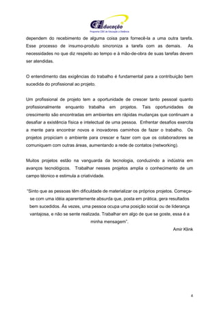 Programa CIEE de Educação a Distância
4
dependem do recebimento de alguma coisa para fornecê-la a uma outra tarefa.
Esse processo de insumo-produto sincroniza a tarefa com as demais. As
necessidades no que diz respeito ao tempo e à mão-de-obra de suas tarefas devem
ser atendidas.
O entendimento das exigências do trabalho é fundamental para a contribuição bem
sucedida do profissional ao projeto.
Um profissional de projeto tem a oportunidade de crescer tanto pessoal quanto
profissionalmente enquanto trabalha em projetos. Tais oportunidades de
crescimento são encontradas em ambientes em rápidas mudanças que continuam a
desafiar a existência física e intelectual de uma pessoa. Enfrentar desafios exercita
a mente para encontrar novos e inovadores caminhos de fazer o trabalho. Os
projetos propiciam o ambiente para crescer e fazer com que os colaboradores se
comuniquem com outras áreas, aumentando a rede de contatos (networking).
Muitos projetos estão na vanguarda da tecnologia, conduzindo a indústria em
avanços tecnológicos. Trabalhar nesses projetos amplia o conhecimento de um
campo técnico e estimula a criatividade.
“Sinto que as pessoas têm dificuldade de materializar os próprios projetos. Começa-
se com uma idéia aparentemente absurda que, posta em prática, gera resultados
bem sucedidos. Às vezes, uma pessoa ocupa uma posição social ou de liderança
vantajosa, e não se sente realizada. Trabalhar em algo de que se goste, essa é a
minha mensagem”.
Amir Klink
 