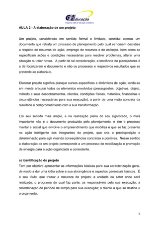 Programa CIEE de Educação a Distância
5
AULA 2 - A elaboração de um projeto
Um projeto, considerado em sentido formal e limitado, constitui apenas um
documento que retrata um processo de planejamento pelo qual se tomam decisões
a respeito de resumos de ação, emprego de recursos e de esforços, bem como se
especificam ações e condições necessárias para resolver problemas, alterar uma
situação ou criar novas. A partir de tal consideração, a tendência de planejadores é
a de focalizarem o documento e não os processos e respectivos resultados que se
pretende ao elaborá-lo.
Elaborar projeto significa planejar cursos específicos e dinâmicos de ação, tendo-se
em mente articular todos os elementos envolvidos (pressupostos, objetivos, objeto,
método e seus desdobramentos, clientes, condições físicas, materiais, financeiras e
circunstâncias necessárias para sua execução), a partir de uma visão concreta da
realidade e comprometimento com a sua transformação.
Em seu sentido mais amplo, e na realização plena do seu significado, o mais
importante não é o documento produzido pelo planejamento, e sim o processo
mental e social que envolve o empreendimento que mobiliza e que se faz presente
na ação inteligente dos integrantes do projeto, que cria a predisposição e
determinação para agir visando conseqüências concretas e positivas. Nesse sentido
a elaboração de um projeto corresponde a um processo de mobilização e promoção
de sinergia para a ação organizada e consistente.
a) Identificação do projeto
Tem por objetivo apresentar as informações básicas para sua caracterização geral,
de modo a dar uma idéia sobre a sua abrangência e aspectos gerenciais básicos. É
o seu título, que traduz a natureza do projeto; a unidade ou setor onde será
realizado; o programa do qual faz parte; os responsáveis pela sua execução; a
determinação do período de tempo para sua execução; o cliente a que se destina e
o orçamento.
 