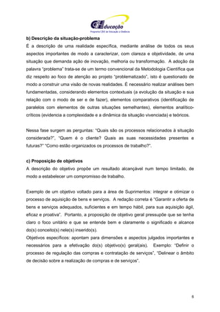 Programa CIEE de Educação a Distância
6
b) Descrição da situação-problema
É a descrição de uma realidade específica, mediante análise de todos os seus
aspectos importantes de modo a caracterizar, com clareza e objetividade, de uma
situação que demanda ação de inovação, melhoria ou transformação. A adoção da
palavra “problema” trata-se de um termo convencional da Metodologia Científica que
diz respeito ao foco de atenção ao projeto “problematizado”, isto é questionado de
modo a construir uma visão de novas realidades. É necessário realizar análises bem
fundamentadas, considerando elementos contextuais (a evolução da situação e sua
relação com o modo de ser e de fazer), elementos comparativos (identificação de
paralelos com elementos de outras situações semelhantes), elementos analítico-
críticos (evidencia a complexidade e a dinâmica da situação vivenciada) e teóricos.
Nessa fase surgem as perguntas: “Quais são os processos relacionados à situação
considerada?”, “Quem é o cliente? Quais as suas necessidades presentes e
futuras?” “Como estão organizados os processos de trabalho?”.
c) Proposição de objetivos
A descrição do objetivo propõe um resultado alcançável num tempo limitado, de
modo a estabelecer um compromisso de trabalho.
Exemplo de um objetivo voltado para a área de Suprimentos: integrar e otimizar o
processo de aquisição de bens e serviços. A redação correta é “Garantir a oferta de
bens e serviços adequados, suficientes e em tempo hábil, para sua aquisição ágil,
eficaz e proativa”. Portanto, a proposição de objetivo geral pressupõe que se tenha
claro o foco unitário e que se entende bem e claramente o significado e alcance
do(s) conceito(s) nele(s) inserido(s).
Objetivos específicos: apontam para dimensões e aspectos julgados importantes e
necessários para a efetivação do(s) objetivo(s) geral(ais). Exemplo: “Definir o
processo de regulação das compras e contratação de serviços”, “Delinear o âmbito
de decisão sobre a realização de compras e de serviços”.
 