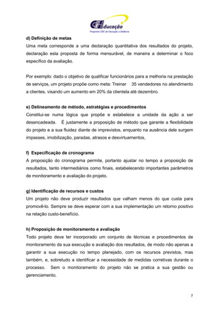 Programa CIEE de Educação a Distância
7
d) Definição de metas
Uma meta corresponde a uma declaração quantitativa dos resultados do projeto,
declaração esta proposta de forma mensurável, de maneira a determinar o foco
específico da avaliação.
Por exemplo: dado o objetivo de qualificar funcionários para a melhoria na prestação
de serviços, um projeto propõe como meta: Treinar 35 vendedores no atendimento
a clientes, visando um aumento em 20% da clientela até dezembro.
e) Delineamento de método, estratégias e procedimentos
Constitui-se numa lógica que propõe e estabelece a unidade da ação a ser
desencadeada. É justamente a proposição de método que garante a flexibilidade
do projeto e a sua fluidez diante de imprevistos, enquanto na ausência dele surgem
impasses, imobilização, paradas, atrasos e desvirtuamentos,
f) Especificação de cronograma
A proposição do cronograma permite, portanto ajustar no tempo a proposição de
resultados, tanto intermediários como finais, estabelecendo importantes parâmetros
de monitoramento e avaliação do projeto.
g) Identificação de recursos e custos
Um projeto não deve produzir resultados que valham menos do que custa para
promovê-lo. Sempre se deve esperar com a sua implementação um retorno positivo
na relação custo-benefício.
h) Proposição de monitoramento e avaliação
Todo projeto deve ter incorporado um conjunto de técnicas e procedimentos de
monitoramento da sua execução e avaliação dos resultados, de modo não apenas a
garantir a sua execução no tempo planejado, com os recursos previstos, mas
também, e, sobretudo a identificar a necessidade de medidas corretivas durante o
processo. Sem o monitoramento do projeto não se pratica a sua gestão ou
gerenciamento.
 