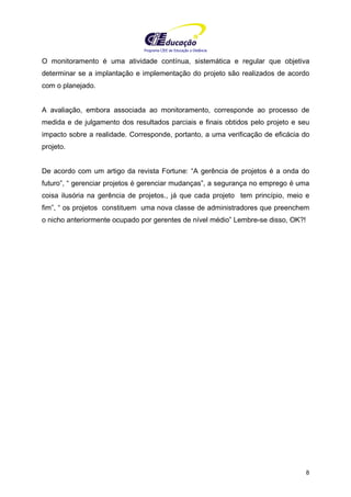 Programa CIEE de Educação a Distância
8
O monitoramento é uma atividade contínua, sistemática e regular que objetiva
determinar se a implantação e implementação do projeto são realizados de acordo
com o planejado.
A avaliação, embora associada ao monitoramento, corresponde ao processo de
medida e de julgamento dos resultados parciais e finais obtidos pelo projeto e seu
impacto sobre a realidade. Corresponde, portanto, a uma verificação de eficácia do
projeto.
De acordo com um artigo da revista Fortune: “A gerência de projetos é a onda do
futuro”, “ gerenciar projetos é gerenciar mudanças”, a segurança no emprego é uma
coisa ilusória na gerência de projetos., já que cada projeto tem princípio, meio e
fim”, “ os projetos constituem uma nova classe de administradores que preenchem
o nicho anteriormente ocupado por gerentes de nível médio” Lembre-se disso, OK?!
 