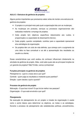 Programa CIEE de Educação a Distância
9
AULA 3 - Estrutura da gerência de projetos
Alguns pontos importantes que precisamos saber antes de montar uma estrutura da
gerência de projetos:
• O projeto é o principal meio pelo qual a organização lida com as mudanças;
• As mudanças em produtos, serviços ou processos organizacionais são
realizadas mediante o emprego de projetos;
• Cada projeto tem objetivos específicos relacionados aos custos, à
programação e a capacidade de desempenho técnico;
• Cada projeto, quando completado, contribui para a capacidade operacional
e/ou estratégica da organização;
• Os projetos têm um ciclo de vida definido, que começa com o surgimento de
uma idéia na fase conceitual e vai até a apresentação dos resultados ao
usuário ou cliente;
Essas características que você acabou de conhecer influenciam diretamente na
atividade de gerência de projeto. Aliás, você sabe quais são as principais funções de
um gerente de projetos? Não? Então, vamos conhecê-las!
Funções principais na gerência de projetos
Planejamen to - qual é o nosso alvo e por quê?
Controle - quem julga os resultados e mediante quais padrões?
Direção - quem decide o quê e quando?
Processo de gerência de projeto
Motivação - O que traz à tona? O que há de melhor nas pessoas?
Organização - O que está envolvido e por quê?
Planejamento
Na execução do planejamento de um projeto a missão da organização é usada
como o ponto básico para determinar os objetivos, as metas e as estratégias.
Durante o processo de planejamento são estabelecidas políticas, procedimentos,
 