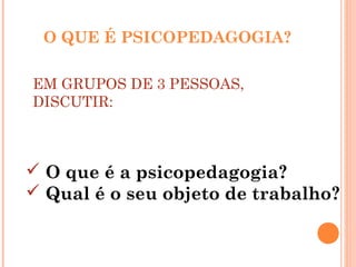 O QUE É PSICOPEDAGOGIA?
EM GRUPOS DE 3 PESSOAS,
DISCUTIR:
 O que é a psicopedagogia?
 Qual é o seu objeto de trabalho?
 