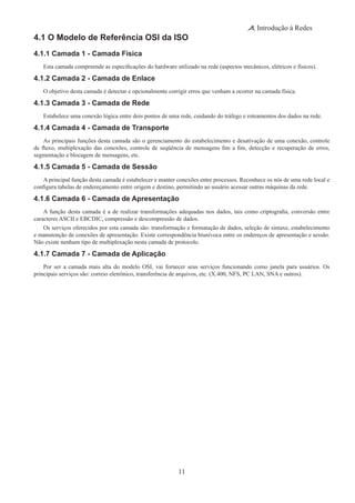 11
Introdução à Redes
4.1 O Modelo de Referência OSI da ISO
4.1.1 Camada 1 - Camada Física
Esta camada compreende as especificações do hardware utilizado na rede (aspectos mecânicos, elétricos e físicos).
4.1.2 Camada 2 - Camada de Enlace
O objetivo desta camada é detectar e opcionalmente corrigir erros que venham a ocorrer na camada física.
4.1.3 Camada 3 - Camada de Rede
Estabelece uma conexão lógica entre dois pontos de uma rede, cuidando do tráfego e roteamentos dos dados na rede.
4.1.4 Camada 4 - Camada de Transporte
As principais funções desta camada são o gerenciamento do estabelecimento e desativação de uma conexão, controle
de fluxo, multiplexação das conexões, controle de seqüência de mensagens fim a fim, detecção e recuperação de erros,
segmentação e blocagem de mensagens, etc.
4.1.5 Camada 5 - Camada de Sessão
A principal função desta camada é estabelecer e manter conexões entre processos. Reconhece os nós de uma rede local e
configura tabelas de endereçamento entre origem e destino, permitindo ao usuário acessar outras máquinas da rede.
4.1.6 Camada 6 - Camada de Apresentação
A função desta camada é a de realizar transformações adequadas nos dados, tais como criptografia, conversão entre
caracteres ASCII e EBCDIC, compressão e descompressão de dados.
Os serviços oferecidos por esta camada são: transformação e formatação de dados, seleção de sintaxe, estabelecimento
e manutenção de conexões de apresentação. Existe correspondência biunívoca entre os endereços de apresentação e sessão.
Não existe nenhum tipo de multiplexação nesta camada de protocolo.
4.1.7 Camada 7 - Camada de Aplicação
Por ser a camada mais alta do modelo OSI, vai fornecer seus serviços funcionando como janela para usuários. Os
principais serviços são: correio eletrônico, transferência de arquivos, etc. (X.400, NFS, PC LAN, SNA e outros).
 