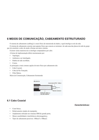 6 MEIOS DE COMUNICAÇÃO, CABEAMENTO ESTRUTURADO
O sistema de cabeamento (cabling) é o meio físico de transmissão de dados, o qual interliga os nós da rede.
O sistema de cabeamento consiste num aparato físico que conecta os terminais de cada uma das placas de rede do grupo
que irá constituir a rede, de modo a formar um único sistema.
Existem várias maneiras de se interligar computadores por cabo.
A forma de implementação difere enormemente por:
•	 Topologia;
•	 Ambiente a ser interligado;
•	 Padrão de rede escolhido;
•	 Custos.
As principais e mais comuns opções de meio físico por cabeamento são:
•	 Cabo Coaxial;
•	 Cabo de Par Trançado;
•	 Fibra Óptica.
Meios de Comunicação, Cabeamento Estruturado
6.1 Cabo Coaxial
Características:
•	 Custo baixo;
•	 Relativamente simples de manipular;
•	 Amplamente utilizado nos sistemas IBM de grande porte;
•	 Menor sensibilidade à interferência eletromagnética;
•	 Tipos de cabeamento possíveis: 10Base5 e 10Base2.
 