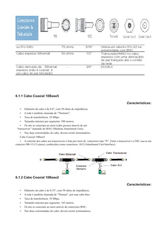 6.1.1 Cabo Coaxial 10Base5
Características:
•	 Diâmetro do cabo é de 0.4”, com 50 ohms de impedância;
•	 A rede é também chamada de “Thicknet”;
•	 Taxa de transferência: 10 Mbps;
•	 Tamanho máximo por segmento: 500 metros;
•	 Os nós se conectam ao meio (cabo grosso) através de um
“transceiver” chamado de MAU (Medium Attachment Unit);
•	 Nas duas extremidades do cabo, devem existir terminadores.
Cabo Coaxial 10Base5
•	 A conexão dos cabos aos transceivers é feita por meio de conectores tipo “N”. Entre o transceiver e a NIC usa-se um
conector DB-15 (15 pinos), conhecidos como conectores AUI (Attachment Unit Interface).
6.1.2 Cabo Coaxial 10Base2
Características:
•	 Diâmetro do cabo é de 0.18”, com 50 ohms de impedância;
•	 A rede é também chamada de “Thinnet”, por usar cabo fino;
•	 Taxa de transferência: 10 Mbps;
•	 Tamanho máximo por segmento: 185 metros;
•	 Os nós se conectam ao meio através de conectores BNC;
•	 Nas duas extremidades do cabo, devem existir terminadores;
 