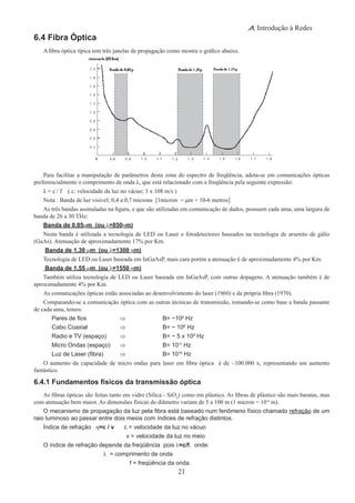 21
Introdução à Redes
6.4 Fibra Óptica
A fibra óptica típica tem três janelas de propagação como mostra o gráfico abaixo.
Para facilitar a manipulação de parâmetros desta zona do espectro de freqüência, adota-se em comunicações ópticas
preferencialmente o comprimento de onda λ, que está relacionado com a freqüência pela seguinte expressão:
λ = c / f ( c: velocidade da luz no vácuo; 3 x 108 m/s )
Nota : Banda de luz visível; 0,4 a 0,7 microns [1micron = μm = 10-6 metros]
As três bandas assinaladas na figura, e que são utilizadas em comunicação de dados, possuem cada uma, uma largura de
banda de 26 a 30 THz:
Banda de 0,85μm (ou λ=850ηm)
Nesta banda é utilizada a tecnologia de LED ou Laser e fotodetectores baseados na tecnologia de arsenito de gálio
(GaAs). Atenuação de aproximadamente 17% por Km.
Banda de 1,30 μm (ou λ=1300 ηm)
Tecnologia de LED ou Laser baseada em InGaAsP, mais cara porém a atenuação é de aproximadamente 4% por Km.
Banda de 1,55 μm (ou λ=1550 ηm)
Também utiliza tecnologia de LED ou Laser baseada em InGaAsP, com outras dopagens. A atenuação também é de
aproximadamente 4% por Km.
As comunicações ópticas estão associadas ao desenvolvimento do laser (1960) e da própria fibra (1970).
Comparando-se a comunicação óptica com as outras técnicas de transmissão, tomando-se como base a banda passante
de cada uma, temos:
	 Pares de fios 	 ⇒		 B= ~106
Hz
	 Cabo Coaxial 	 ⇒ 		 B= ~ 108
Hz
	 Radio e TV (espaço) 	 ⇒ 		 B= ~ 5 x 108
Hz
	 Micro Ondas (espaço) 	 ⇒ 		 B= 1011
Hz
	 Luz de Laser (fibra)	 ⇒ 		 B= 1016
Hz
O aumento da capacidade de micro ondas para laser em fibra óptica é de ~100.000 x, representando um aumento
fantástico.
6.4.1 Fundamentos físicos da transmissão óptica
As fibras ópticas são feitas tanto em vidro (Sílica - SiO2
) como em plástico. As fibras de plástico são mais baratas, mas
com atenuação bem maior. As dimensões físicas do diâmetro variam de 5 a 100 m (1 micron = 10-6
m).
O mecanismo de propagação da luz pela fibra está baseado num fenômeno físico chamado refração de um
raio luminoso ao passar entre dois meios com índices de refração distintos.
Índice de refração η=c / v c = velocidade da luz no vácuo
v = velocidade da luz no meio
O índice de refração depende da freqüência pois λ=c/f, onde:
			 λ = comprimento de onda
	 f = freqüência da onda.
 