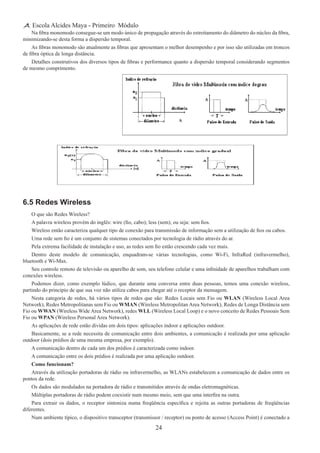 24
Escola Alcides Maya - Primeiro Módulo
Na fibra monomodo consegue-se um modo único de propagação através do estreitamento do diâmetro do núcleo da fibra,
minimizando-se desta forma a dispersão temporal.
As fibras monomodo são atualmente as fibras que apresentam o melhor desempenho e por isso são utilizadas em troncos
de fibra óptica de longa distância.
Detalhes construtivos dos diversos tipos de fibras e performance quanto a dispersão temporal considerando segmentos
de mesmo comprimento.
6.5 Redes Wireless
O que são Redes Wireless?
A palavra wireless provém do inglês: wire (fio, cabo); less (sem); ou seja: sem fios.
Wireless então caracteriza qualquer tipo de conexão para transmissão de informação sem a utilização de fios ou cabos.
Uma rede sem fio é um conjunto de sistemas conectados por tecnologia de rádio através do ar.
Pela extrema facilidade de instalação e uso, as redes sem fio estão crescendo cada vez mais.
Dentro deste modelo de comunicação, enquadram-se várias tecnologias, como Wi-Fi, InfraRed (infravermelho),
bluetooth e Wi-Max.
Seu controle remoto de televisão ou aparelho de som, seu telefone celular e uma infinidade de aparelhos trabalham com
conexões wireless.
Podemos dizer, como exemplo lúdico, que durante uma conversa entre duas pessoas, temos uma conexão wireless,
partindo do principio de que sua voz não utiliza cabos para chegar até o receptor da mensagem.
Nesta categoria de redes, há vários tipos de redes que são: Redes Locais sem Fio ou WLAN (Wireless Local Area
Network), Redes Metropolitanas sem Fio ou WMAN (Wireless Metropolitan Area Network), Redes de Longa Distância sem
Fio ou WWAN (Wireless Wide Area Network), redes WLL (Wireless Local Loop) e o novo conceito de Redes Pessoais Sem
Fio ou WPAN (Wireless Personal Area Network).
As aplicações de rede estão dividas em dois tipos: aplicações indoor e aplicações outdoor.
Basicamente, se a rede necessita de comunicação entre dois ambientes, a comunicação é realizada por uma aplicação
outdoor (dois prédios de uma mesma empresa, por exemplo).
A comunicação dentro de cada um dos prédios é caracterizada como indoor.
A comunicação entre os dois prédios é realizada por uma aplicação outdoor.
Como funcionam?
Através da utilização portadoras de rádio ou infravermelho, as WLANs estabelecem a comunicação de dados entre os
pontos da rede.
Os dados são modulados na portadora de rádio e transmitidos através de ondas eletromagnéticas.
Múltiplas portadoras de rádio podem coexistir num mesmo meio, sem que uma interfira na outra.
Para extrair os dados, o receptor sintoniza numa freqüência específica e rejeita as outras portadoras de freqüências
diferentes.
Num ambiente típico, o dispositivo transceptor (transmissor / receptor) ou ponto de acesso (Access Point) é conectado a
 
