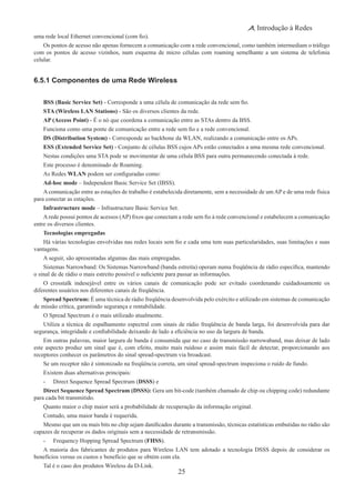 25
Introdução à Redes
uma rede local Ethernet convencional (com fio).
Os pontos de acesso não apenas fornecem a comunicação com a rede convencional, como também intermediam o tráfego
com os pontos de acesso vizinhos, num esquema de micro células com roaming semelhante a um sistema de telefonia
celular.
6.5.1 Componentes de uma Rede Wireless
BSS (Basic Service Set) - Corresponde a uma célula de comunicação da rede sem fio.
STA (Wireless LAN Stations) - São os diversos clientes da rede.
AP (Access Point) - É o nó que coordena a comunicação entre as STAs dentro da BSS.
Funciona como uma ponte de comunicação entre a rede sem fio e a rede convencional.
DS (Distribution System) - Corresponde ao backbone da WLAN, realizando a comunicação entre os APs.
ESS (Extended Service Set) - Conjunto de células BSS cujos APs estão conectados a uma mesma rede convencional.
Nestas condições uma STA pode se movimentar de uma célula BSS para outra permanecendo conectada à rede.
Este processo é denominado de Roaming.
As Redes WLAN podem ser configuradas como:
Ad-hoc mode – Independent Basic Service Set (IBSS).
A comunicação entre as estações de trabalho é estabelecida diretamente, sem a necessidade de um AP e de uma rede física
para conectar as estações.
Infrastructure mode – Infrastructure Basic Service Set.
Arede possui pontos de acessos (AP) fixos que conectam a rede sem fio à rede convencional e estabelecem a comunicação
entre os diversos clientes.
Tecnologias empregadas
Há várias tecnologias envolvidas nas redes locais sem fio e cada uma tem suas particularidades, suas limitações e suas
vantagens.
A seguir, são apresentadas algumas das mais empregadas.
Sistemas Narrowband: Os Sistemas Narrowband (banda estreita) operam numa freqüência de rádio específica, mantendo
o sinal de de rádio o mais estreito possível o suficiente para passar as informações.
O crosstalk indesejável entre os vários canais de comunicação pode ser evitado coordenando cuidadosamente os
diferentes usuários nos diferentes canais de freqüência.
Spread Spectrum: É uma técnica de rádio freqüência desenvolvida pelo exército e utilizado em sistemas de comunicação
de missão crítica, garantindo segurança e rentabilidade.
O Spread Spectrum é o mais utilizado atualmente.
Utiliza a técnica de espalhamento espectral com sinais de rádio freqüência de banda larga, foi desenvolvida para dar
segurança, integridade e confiabilidade deixando de lado a eficiência no uso da largura de banda.
Em outras palavras, maior largura de banda é consumida que no caso de transmissão narrowaband, mas deixar de lado
este aspecto produz um sinal que é, com efeito, muito mais ruidoso e assim mais fácil de detectar, proporcionando aos
receptores conhecer os parâmetros do sinal spread-spectrum via broadcast.
Se um receptor não é sintonizado na freqüência correta, um sinal spread-spectrum inspeciona o ruído de fundo.
Existem duas alternativas principais:
-	 Direct Sequence Spread Spectrum (DSSS) e
Direct Sequence Spread Spectrum (DSSS): Gera um bit-code (também chamado de chip ou chipping code) redundante
para cada bit transmitido.
Quanto maior o chip maior será a probabilidade de recuperação da informação original.
Contudo, uma maior banda é requerida.
Mesmo que um ou mais bits no chip sejam danificados durante a transmissão, técnicas estatísticas embutidas no rádio são
capazes de recuperar os dados originais sem a necessidade de retransmissão.
-	 Frequency Hopping Spread Spectrum (FHSS).
A maioria dos fabricantes de produtos para Wireless LAN tem adotado a tecnologia DSSS depois de considerar os
benefícios versus os custos e benefício que se obtém com ela.
Tal é o caso dos produtos Wireless da D-Link.
 