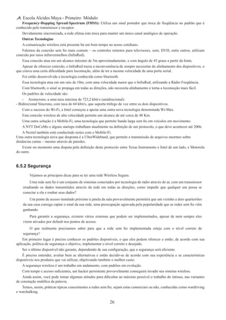 26
Escola Alcides Maya - Primeiro Módulo
Frequency-Hopping Spread-Spectrum (FHSS): Utiliza um sinal portador que troca de freqüência no padrão que é
conhecido pelo transmissor e receptor.
Devidamente sincronizada, a rede efetua esta troca para manter um único canal analógico de operação.
Outras Tecnologias
A comunicação wireless está presente há um bom tempo no nosso cotidiano.
Falemos da conexão sem fio mais comum – os controles remotos para televisores, som, DVD, entre outros, utilizam
conexão por raios infravermelhos (InfraRed).
Essa conexão atua em um alcance máximo de 5m aproximadamente, e com ângulo de 45 graus a partir da fonte.
Apesar de oferecer conexão, o InfraRed trazia a inconveniência de sempre necessitar do alinhamento dos dispositivos, o
que criava uma certa dificuldade para locomoção, além de ter a mesma velocidade de uma porta serial.
Foi então desenvolvida a tecnologia conhecida como bluetooth.
Essa tecnologia atua em um raio de 10m, com uma velocidade maior que o InfraRed, utilizando a Rádio Freqüência.
Com bluetooth, o sinal se propaga em todas as direções, não necessita alinhamento e torna a locomoção mais fácil.
Os padrões de velocidade são:
-	 Assíncrono, a uma taxa máxima de 723,2 kbit/s (unidirecional).
- Bidirecional Síncrono, com taxa de 64 kbit/s, que suporta tráfego de voz entre os dois dispositivos.
Com o sucesso do Wi-Fi, a Intel começou a apoiar uma outra nova tecnologia denominada Wi-Max.
Esta conexão wireless de alta velocidade permite um alcance de até cerca de 48 Km.
Uma outra solução é a Mobile-Fi, uma tecnologia que permite banda larga sem fio em veículos em movimento.
A NTT DoCoMo e alguns startups trabalham atualmente na definição de um protocolo, o que deve acontecer até 2006.
A Nextel também está conduzindo testes com o Mobile-Fi.
Uma outra tecnologia nova que desponta é a UltraWideband, que permite a transmissão de arquivos enormes sobre
distâncias curtas – mesmo através de paredes.
Existe no momento uma disputa pela definição deste protocolo entre Texas Instruments e Intel de um lado, e Motorola
do outro.
6.5.2 Segurança
Vejamos as principais dicas para se ter uma rede Wireless Segura.
Uma rede sem fio é um conjunto de sistemas conectados por tecnologia de rádio através do ar, com um transmissor
irradiando os dados transmitidos através da rede em todas as direções, como impedir que qualquer um possa se
conectar a ela e roubar seus dados?
Um ponto de acesso instalado próximo à janela da sala provavelmente permitirá que um vizinho a dois quarteirões
da sua casa consiga captar o sinal da sua rede, uma preocupação agravada pela popularidade que as redes sem fio vêm
ganhando.
Para garantir a segurança, existem vários sistemas que podem ser implementados, apesar de nem sempre eles
virem ativados por default nos pontos de acesso.
O que realmente precisamos saber para que a rede sem fio implementada esteja com o nível correto de
segurança?
Em primeiro lugar é preciso conhecer os padrões disponíveis, o que eles podem oferecer e então, de acordo com sua
aplicação, política de segurança e objetivo, implementar o nível correto e desejado.
Ser o último disponível não garante, dependendo de sua configuração, que a segurança será eficiente.
É preciso entender, avaliar bem as alternativas e então decidir-se de acordo com sua experiência e as características
disponíveis nos produtos que vai utilizar, objetivando também o melhor custo.
A segurança wireless é um trabalho em andamento, com padrões em evolução.
Com tempo e acesso suficientes, um hacker persistente provavelmente conseguirá invadir seu sistema wireless.
Ainda assim, você pode tomar algumas atitudes para dificultar ao máximo possível o trabalho do intruso, nas variantes
de conotação maléfica da palavra.
Temos, assim, práticas típicas concernentes a redes sem fio, sejam estas comerciais ou não, conhecidas como wardriving
e warchalking.
 