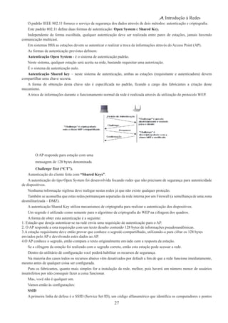 27
Introdução à Redes
O padrão IEEE 802.11 fornece o serviço de segurança dos dados através de dois métodos: autenticação e criptografia.
Este padrão 802.11 define duas formas de autenticação: Open System e Shared Key.
Independente da forma escolhida, qualquer autenticação deve ser realizada entre pares de estações, jamais havendo
comunicação multicast.
Em sistemas BSS as estações devem se autenticar e realizar a troca de informações através do Access Point (AP).
As formas de autenticação previstas definem:
Autenticação Open System - é o sistema de autenticação padrão.
Neste sistema, qualquer estação será aceita na rede, bastando requisitar uma autorização.
É o sistema de autenticação nulo.
Autenticação Shared key – neste sistema de autenticação, ambas as estações (requisitante e autenticadora) devem
compartilhar uma chave secreta.
A forma de obtenção desta chave não é especificada no padrão, ficando a cargo dos fabricantes a criação deste
mecanismo.
A troca de informações durante o funcionamento normal da rede é realizada através da utilização do protocolo WEP.
O AP responde para estação com uma
mensagem de 128 bytes denominada
Challenge Text (“CT”).
Autenticação do cliente feita com “Shared Keys”.
A autenticação do tipo Open System foi desenvolvida focando redes que não precisam de segurança para autenticidade
de dispositivos.
Nenhuma informação sigilosa deve trafegar nestas redes já que não existe qualquer proteção.
Também se aconselha que estas redes permaneçam separadas da rede interna por um Firewall (a semelhança de uma zona
desmilitarizada – DMZ).
A autenticação Shared Key utiliza mecanismos de criptografia para realizar a autenticação dos dispositivos.
Um segredo é utilizado como semente para o algoritmo de criptografia do WEP na cifragem dos quadros.
A forma de obter esta autenticação é a seguinte:
1. Estação que deseja autenticar-se na rede envia uma requisição de autenticação para o AP.
2. O AP responde a esta requisição com um texto desafio contendo 128 bytes de informações pseudorandômicas.
3.A estação requisitante deve então provar que conhece o segredo compartilhado, utilizando-o para cifrar os 128 bytes
enviados pelo AP e devolvendo estes dados ao AP.
4.O AP conhece o segredo, então compara o texto originalmente enviado com a resposta da estação.
Se a cifragem da estação foi realizada com o segredo correto, então esta estação pode acessar a rede.
Dentro do utilitário de configuração você poderá habilitar os recursos de segurança.
Na maioria dos casos todos os recursos abaixo vêm desativados por default a fim de que a rede funcione imediatamente,
mesmo antes de qualquer coisa ser configurada.
Para os fabricantes, quanto mais simples for a instalação da rede, melhor, pois haverá um número menor de usuários
insatisfeitos por não conseguir fazer a coisa funcionar.
Mas, você não é qualquer um.
Vamos então às configurações:
SSID
A primeira linha de defesa é o SSID (Service Set ID), um código alfanumérico que identifica os computadores e pontos
 