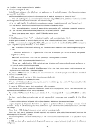28
Escola Alcides Maya - Primeiro Módulo
de acesso que fazem parte da rede.
Cada fabricante utiliza um valor default para esta opção, mas você deve alterá-la para um valor alfanumérico qualquer
que seja difícil de adivinhar.
Geralmente estará disponível no utilitário de configuração do ponto de acesso a opção “broadcast SSID”.
Ao ativar esta opção o ponto de acesso envia periodicamente o código SSID da rede, permitindo que todos os clientes
próximos possam conectar-se na rede sem saber previamente o código.
Ativar esta opção significa abrir mão desta camada de segurança, em troca de tornar a rede mais “plug-and-play”.
Você não precisará mais configurar manualmente o código SSID em todos os micros.
Esta é uma opção desejável em redes de acesso público, como muitas redes implantadas em escolas, aeroportos,
etc., mas caso a sua preocupação maior seja a segurança, o melhor é desativar a opção.
Desta forma, apenas quem souber o valor ESSID poderá acessar a rede.
WEP
O Wired Equivalency Privacy (WEP) é o método criptográfico usado nas redes wireless 802.11.
O WEP opera na camada de enlace de dados (data-link layer) e fornece criptografia entre o cliente e o Access Point.
O WEP é baseado no método criptográfico RC4 da RSA, que usa um vetor de inicialização (IV) de 24 bits e uma chave
secreta compartilhada (secret shared key) de 40 ou 104 bits.
O IV é concatenado com a secret shared key para formar uma chave de 64 ou 128 bits que é usada para criptografar
os dados.
Além disso, o WEP utiliza CRC-32 para calcular o checksum da mensagem, que é incluso no pacote, para garantir
a integridade dos dados.
O receptor então recalcula o checksum para garantir que a mensagem não foi alterada.
Apenas o SSID, oferece uma proteção muito fraca.
Mesmo que a opção broadcast SSID esteja desativada, já existem sniffers que podem descobrir rapidamente o
SSID da rede monitorando o tráfego de dados.
Eis que surge o WEP, abreviação de Wired-Equivalent Privacy, que como o nome sugere traz como promessa um
nível de segurança equivalente à das redes cabeadas.
Na prática o WEP também tem suas falhas, mas não deixa de ser uma camada de proteção essencial, muito mais difícil
de penetrar que o SSID sozinho.
O WEP se encarrega de encriptar os dados transmitidos através da rede.
Existem dois padrões WEP, de 64 e de 128 bits.
O padrão de 64 bits é suportado por qualquer ponto de acesso ou interface que siga o padrão WI-FI, o que engloba todos
os produtos comercializados atualmente.
O padrão de 128 bits por sua vez não é suportado por todos os produtos.
Para habilitá-lo será preciso que todos os componentes usados na sua rede suportem o padrão, caso contrário os nós que
suportarem apenas o padrão de 64 bits ficarão fora da rede.
Na verdade, o WEP é composto de duas chaves distintas, de 40 e 24 bits no padrão de 64 bits e de 104 e 24 bits no padrão
de 128.
Por isso, a complexidade encriptação usada nos dois padrões não é a mesma que seria em padrões de 64 e 128 de
verdade.
Além do detalhe do número de bits nas chaves de encriptação, o WEP possui outras vulnerabilidades.
Alguns programas já largamente disponíveis são capazes de quebrar as chaves de encriptação caso seja possível
monitorar o tráfego da rede durante algumas horas e a tendência é que estas ferramentas se tornem ainda mais sofisticadas
com o tempo.
Como disse, o WEP não é perfeito, mas já garante um nível básico de proteção.
Esta é uma chave que foi amplamente utilizada, e ainda é, mas que possui falhas conhecidas e facilmente exploradas por
softwares como AirSnort ou WEPCrack.
Em resumo o problema consiste na forma com que se trata a chave e como ela é “empacotada” ao ser agregada ao pacote
de dados.
O WEP vem desativado na grande maioria dos pontos de acesso, mas pode ser facilmente ativado através do utilitário de
configuração.
 