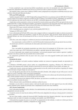 29
Introdução à Redes
O mais complicado é que você precisará definir manualmente uma chave de encriptação (um valor alfanumérico ou
hexadecimal, dependendo do utilitário) que deverá ser a mesma em todos os pontos de acesso e estações da rede.
Nas estações a chave, assim como o endereço ESSID e outras configurações de rede podem ser definidos através de outro
utilitário, fornecido pelo fabricante da placa.
WPA, um WEP melhorado
Também chamado de WEP2, ou TKIP (Temporal Key Integrity Protocol), essa primeira versão do WPA (Wi-Fi Protected
Access) surgiu de um esforço conjunto de membros da Wi-Fi Aliança e de membros do IEEE, empenhados em aumentar o
nível de segurança das redes sem fio ainda no ano de 2003, combatendo algumas das vulnerabilidades do WEP.
A partir desse esforço, pretende-se colocar no mercado brevemente produtos que utilizam WPA, que apesar de não ser um
padrão IEEE 802.11 ainda, é baseado neste padrão e tem algumas características que fazem dele uma ótima opção para quem
precisa de segurança rapidamente: Pode-se utilizar WPA numa rede híbrida que tenha WEP instalado.
Migrar para WPA requer somente atualização de software.
WPA é desenhado para ser compatível com o próximo padrão IEEE 802.11i.
Vantagens do WPA sobre o WEP
Com a substituição do WEP pelo WPA, temos como vantagem melhorar a criptografia dos dados ao utilizar um protocolo
de chave temporária (TKIP) que possibilita a criação de chaves por pacotes, além de possuir função detectora de erros
chamada Michael, um vetor de inicialização de 48 bits, ao invés de 24 como no WEP e um mecanismo de distribuição de
chaves.
Além disso, uma outra vantagem é a melhoria no processo de autenticação de usuários.
Essa autenticação se utiliza do 802.11x e do EAP (Extensible Authentication Protocol), que através de um servidor
de autenticação central faz a autenticação de cada usuário antes deste ter acesso a rede.
RADIUS
Este é um padrão de encriptação proprietário que utiliza chaves de encriptação de 128 bits reais, o que o torna
muito mais seguro que o WEP. Infelizmente este padrão é suportado apenas por alguns produtos.
Se estiver interessado nesta camada extra de proteção, você precisará pesquisar quais modelos suportam o padrão e
selecionar suas placas e pontos de acesso dentro desse círculo restrito.
Os componentes geralmente serão um pouco mais caro, já que você estará pagando também pela camada extra de
encriptação.
Permissões de acesso
Além da encriptação você pode considerar implantar também um sistema de segurança baseado em permissões de
acesso.
O Windows 95/98/ME permite colocar senhas nos compartilhamentos, enquanto o Windows NT, 2000 Server, já
permitem uma segurança mais refinada, baseada em permissões de acesso por endereço IP, por usuário, por grupo, etc.
Usando estes recursos, mesmo que alguém consiga penetrar na sua rede, ainda terá que quebrar a segurança do sistema
operacional para conseguir chegar aos seus arquivos.
Isso vale não apenas para redes sem fio, mas também para redes cabeadas, onde qualquer um que tenha acesso a um dos
cabos ou a um PC conectado à rede é um invasor em potencial.
Alguns pontos de acesso oferecem a possibilidade de estabelecer uma lista com as placas que têm permissão para utilizar a
rede e rejeitar qualquer tentativa de conexão de placas não autorizadas.
O controle é feito através dos endereços MAC das placas, que precisam ser incluídos um a um na lista de permissões,
através do utilitário do ponto de acesso.
Muitos oferecem ainda a possibilidade de estabelecer senhas de acesso.
Somando o uso de todos os recursos acima, a rede sem fio pode tornar-se até mais segura do que uma rede cabeada,
embora implantar tantas camadas de proteção torne a implantação da rede muito mais trabalhosa.
ACL (Access Control List)
Esta é uma prática herdada das redes cabeadas e dos administradores de redes que gostam de manter controle sobre que
equipamentos acessam sua rede.
O controle consiste em uma lista de endereços MAC (físico) dos adaptadores de rede que se deseja permitir a entrada na
rede wireless.
Seu uso é bem simples e apesar de técnicas de MAC Spoofing serem hoje bastante conhecidas é algo que agrega boa
segurança e pode ser usado em conjunto com qualquer outro padrão, como WEP, WPA etc.
A lista pode ficar no ponto de acesso ou em um PC ou equipamento de rede cabeada, e a cada novo cliente que tenta se
conectar seu endereço MAC é validado e comparado aos valores da lista.
 