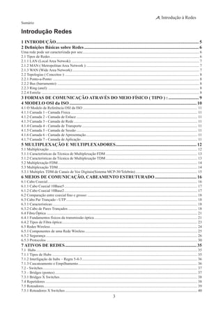 3
Introdução à Redes
Sumário
Introdução Redes
1 INTRODUÇÃO................................................................................................................................ 5
2 Definições Básicas sobre Redes....................................................................................................... 6
Uma rede pode ser caracterizada por seu:............................................................................................................................. 6
2.1 Tipos de Redes................................................................................................................................................................ 6
2.1.1 LAN (Local Area Netwok):......................................................................................................................................... 7
2.1.2 MAN ( Metropolitan Area Network ):......................................................................................................................... 7
2.1.3 WAN (Wide Area Network):........................................................................................................................................ 7
2.2 Topologias ( Conceitos ):................................................................................................................................................ 8
2.2.1 Ponto-a-Ponto:............................................................................................................................................................. 8
2.2.2 Bus (barramento):........................................................................................................................................................ 8
2.2.3 Ring (anel):.................................................................................................................................................................. 8
2.2.4 Estrela:......................................................................................................................................................................... 8
3 FORMAS DE COMUNICAÇÃO ATRAVÉS DO MEIO FÍSICO ( TIPO ) :............................ 9
4 MODELO OSI da ISO.................................................................................................................. 10
4.1 O Modelo de Referência OSI da ISO........................................................................................................................... 11
4.1.1 Camada 1 - Camada Física........................................................................................................................................ 11
4.1.2 Camada 2 - Camada de Enlace.................................................................................................................................. 11
4.1.3 Camada 3 - Camada de Rede..................................................................................................................................... 11
4.1.4 Camada 4 - Camada de Transporte............................................................................................................................ 11
4.1.5 Camada 5 - Camada de Sessão.................................................................................................................................. 11
4.1.6 Camada 6 - Camada de Apresentação........................................................................................................................ 11
4.1.7 Camada 7 - Camada de Aplicação............................................................................................................................. 11
5 MULTIPLEXAÇÃO E MULTIPLEXADORES......................................................................... 12
5.1 Multiplexação............................................................................................................................................................... 12
5.1.1 Características da Técnica de Multiplexação FDM................................................................................................... 13
5.1.2 Características da Técnica de Multiplexação TDM................................................................................................... 13
5.2 Multiplexação FDM...................................................................................................................................................... 14
5.3 Multiplexação TDM...................................................................................................................................................... 14
5.3.1 Multiplex TDM de Canais de Voz Digitais(Sistema MCP-30/Telebrás)................................................................... 15
6 MEIOS DE COMUNICAÇÃO, CABEAMENTO ESTRUTURADO...................................... 16
6.1 Cabo Coaxial................................................................................................................................................................. 16
6.1.1 Cabo Coaxial 10Base5............................................................................................................................................... 17
6.1.2 Cabo Coaxial 10Base2............................................................................................................................................... 17
6.2 Comparação entre coaxial fino e grosso:...................................................................................................................... 18
6.3 Cabo Par Trançado - UTP............................................................................................................................................. 18
6.3.1 Características:........................................................................................................................................................... 18
6.3.2 Cabo de Pares Trançados........................................................................................................................................... 18
6.4 Fibra Óptica.................................................................................................................................................................. 21
6.4.1 Fundamentos físicos da transmissão óptica............................................................................................................... 21
6.4.2 Tipos de Fibra óptica:................................................................................................................................................ 23
6.5 Redes Wireless.............................................................................................................................................................. 24
6.5.1 Componentes de uma Rede Wireless......................................................................................................................... 25
6.5.2 Segurança................................................................................................................................................................... 26
6.5.3 Protocolos.................................................................................................................................................................. 30
7 ATIVOS DE REDES...................................................................................................................... 35
7.1 Hubs............................................................................................................................................................................. 35
7.1.1 Tipos de Hubs............................................................................................................................................................ 35
7.1.2 Interligação de hubs – Regra 5-4-3............................................................................................................................ 36
7.1.3 Cascateamento e Empilhamento................................................................................................................................ 36
7.2 - Switches...................................................................................................................................................................... 37
7.3 – Bridges (pontes)......................................................................................................................................................... 37
7.3.1 Bridges X Switches.................................................................................................................................................... 38
7.4 Repetidores................................................................................................................................................................... 38
7.5 Roteadores..................................................................................................................................................................... 39
7.5.1 Roteadores X Switches.............................................................................................................................................. 40
 