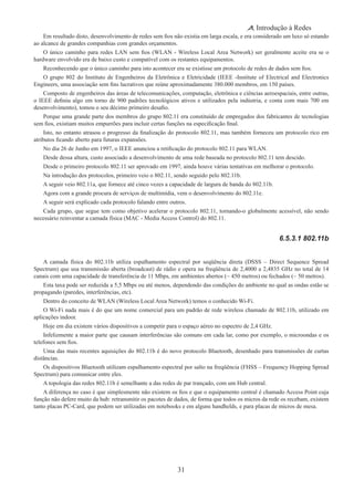 31
Introdução à Redes
Em resultado disto, desenvolvimento de redes sem fios não existia em larga escala, e era considerado um luxo só estando
ao alcance de grandes companhias com grandes orçamentos.
O único caminho para redes LAN sem fios (WLAN - Wireless Local Area Network) ser geralmente aceite era se o
hardware envolvido era de baixo custo e compatível com os restantes equipamentos.
Reconhecendo que o único caminho para isto acontecer era se existisse um protocolo de redes de dados sem fios.
O grupo 802 do Instituto de Engenheiros da Eletrônica e Eletricidade (IEEE -Institute of Electrical and Electronics
Engineers, uma associação sem fins lucrativos que reúne aproximadamente 380.000 membros, em 150 países.
Composto de engenheiros das áreas de telecomunicações, computação, eletrônica e ciências aeroespaciais, entre outras,
o IEEE definiu algo em torno de 900 padrões tecnológicos ativos e utilizados pela indústria, e conta com mais 700 em
desenvolvimento), tomou o seu décimo primeiro desafio.
Porque uma grande parte dos membros do grupo 802.11 era constituído de empregados dos fabricantes de tecnologias
sem fios, existiam muitos empurrões para incluir certas funções na especificação final.
Isto, no entanto atrasou o progresso da finalização do protocolo 802.11, mas também forneceu um protocolo rico em
atributos ficando aberto para futuras expansões.
No dia 26 de Junho em 1997, o IEEE anunciou a retificação do protocolo 802.11 para WLAN.
Desde dessa altura, custo associado a desenvolvimento de uma rede baseada no protocolo 802.11 tem descido.
Desde o primeiro protocolo 802.11 ser aprovado em 1997, ainda houve várias tentativas em melhorar o protocolo.
Na introdução dos protocolos, primeiro veio o 802.11, sendo seguido pelo 802.11b.
A seguir veio 802.11a, que fornece até cinco vezes a capacidade de largura de banda do 802.11b.
Agora com a grande procura de serviços de multimídia, vem o desenvolvimento do 802.11e.
A seguir será explicado cada protocolo falando entre outros.
Cada grupo, que segue tem como objetivo acelerar o protocolo 802.11, tornando-o globalmente acessível, não sendo
necessário reinventar a camada física (MAC - Media Access Control) do 802.11.
6.5.3.1 802.11b
A camada física do 802.11b utiliza espalhamento espectral por seqüência direta (DSSS – Direct Sequence Spread
Spectrum) que usa transmissão aberta (broadcast) de rádio e opera na freqüência de 2,4000 a 2,4835 GHz no total de 14
canais com uma capacidade de transferência de 11 Mbps, em ambientes abertos (~ 450 metros) ou fechados (~ 50 metros).
Esta taxa pode ser reduzida a 5,5 Mbps ou até menos, dependendo das condições do ambiente no qual as ondas estão se
propagando (paredes, interferências, etc).
Dentro do conceito de WLAN (Wireless Local Area Network) temos o conhecido Wi-Fi.
O Wi-Fi nada mais é do que um nome comercial para um padrão de rede wireless chamado de 802.11b, utilizado em
aplicações indoor.
Hoje em dia existem vários dispositivos a competir para o espaço aéreo no espectro de 2,4 GHz.
Infelizmente a maior parte que causam interferências são comuns em cada lar, como por exemplo, o microondas e os
telefones sem fios.
Uma das mais recentes aquisições do 802.11b é do novo protocolo Bluetooth, desenhado para transmissões de curtas
distâncias.
Os dispositivos Bluetooth utilizam espalhamento espectral por salto na freqüência (FHSS – Frequency Hopping Spread
Spectrum) para comunicar entre eles.
A topologia das redes 802.11b é semelhante a das redes de par trançado, com um Hub central.
A diferença no caso é que simplesmente não existem os fios e que o equipamento central é chamado Access Point cuja
função não defere muito da hub: retransmitir os pacotes de dados, de forma que todos os micros da rede os recebam, existem
tanto placas PC-Card, que podem ser utilizadas em notebooks e em alguns handhelds, e para placas de micros de mesa.
 