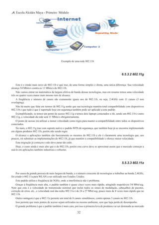 32
Escola Alcides Maya - Primeiro Módulo
Exemplo de uma rede 802.11b
6.5.3.2 802.11g
Este é o irmão mais novo do 802.11b e que traz, de uma forma simples e direta, uma única diferença: Sua velocidade
alcança 54 Mbits/s contra os 11 Mbits/s do 802.11b.
Não vamos entrar na matemática da largura efetiva de banda dessas tecnologias, mas em resumo temos uma velocidade
três ou quatro vezes maior num mesmo raio de alcance.
A freqüência e número de canais são exatamente iguais aos do 802.11b, ou seja, 2.4GHz com 11 canais (3 non
overlaping).
Não há muito que falar em termos de 802.11g senão que sua tecnologia mantém total compatibilidade com dispositivos
802.11b e que tudo o que é suportado hoje em segurança também pode ser aplicado a este padrão.
Exemplificando, se temos um ponto de acesso 802.11g e temos dois laptops conectados a ele, sendo um 802.11b e outro
802.11g, a velocidade da rede será 11 Mbits/s obrigatoriamente.
O ponto de acesso irá utilizar a menor velocidade como regra para manter a compatibilidade entre todos os dispositivos
conectados.
No mais, o 802.11g traz com suporte nativo o padrão WPA de segurança, que também hoje já se encontra implementado
em alguns produtos 802.11b, porém não sendo regra.
O alcance e aplicações também são basicamente os mesmos do 802.11b e ele é claramente uma tecnologia que, aos
poucos, irá substituir as implementações do 802.11b, já que mantém a compatibilidade e oferece maior velocidade.
Esta migração já começou e não deve parar tão cedo.
Hoje, o custo ainda é mais alto que o do 802.11b, porém esta curva deve se aproximar assim que o mercado começar a
usá-lo em aplicações também industriais e robustas.
5.5.3.3 802.11a
Por causa da grande procura de mais largura de banda, e o número crescente de tecnologias a trabalhar na banda 2,4GHz,
foi criado o 802.11a para WLAN a ser utilizado nos Estados Unidos.
Este padrão utiliza a freqüência de 5GHz, onde a interferência não é problema.
Graças à freqüência mais alta, o padrão também é quase cinco vezes mais rápido, atingindo respeitáveis 54 Mbit/seg.
Note que esta é a velocidade de transmissão nominal que inclui todos os sinais de modulação, cabeçalhos de pacotes,
correção de erros, etc., a velocidade real das redes 802.11a é de 24 a 27 Mbit/seg, pouco mais de 4 vezes mais rápido que no
802.11b.
Outra vantagem é que o 802.11a permite um total de 8 canais simultâneos, contra apenas 3 canais no 802.11b.
Isso permite que mais pontos de acesso sejam utilizados no mesmo ambiente, sem que haja perda de desempenho.
O grande problema é que o padrão também é mais caro, por isso a primeira leva de produtos vai ser destinada ao mercado
 